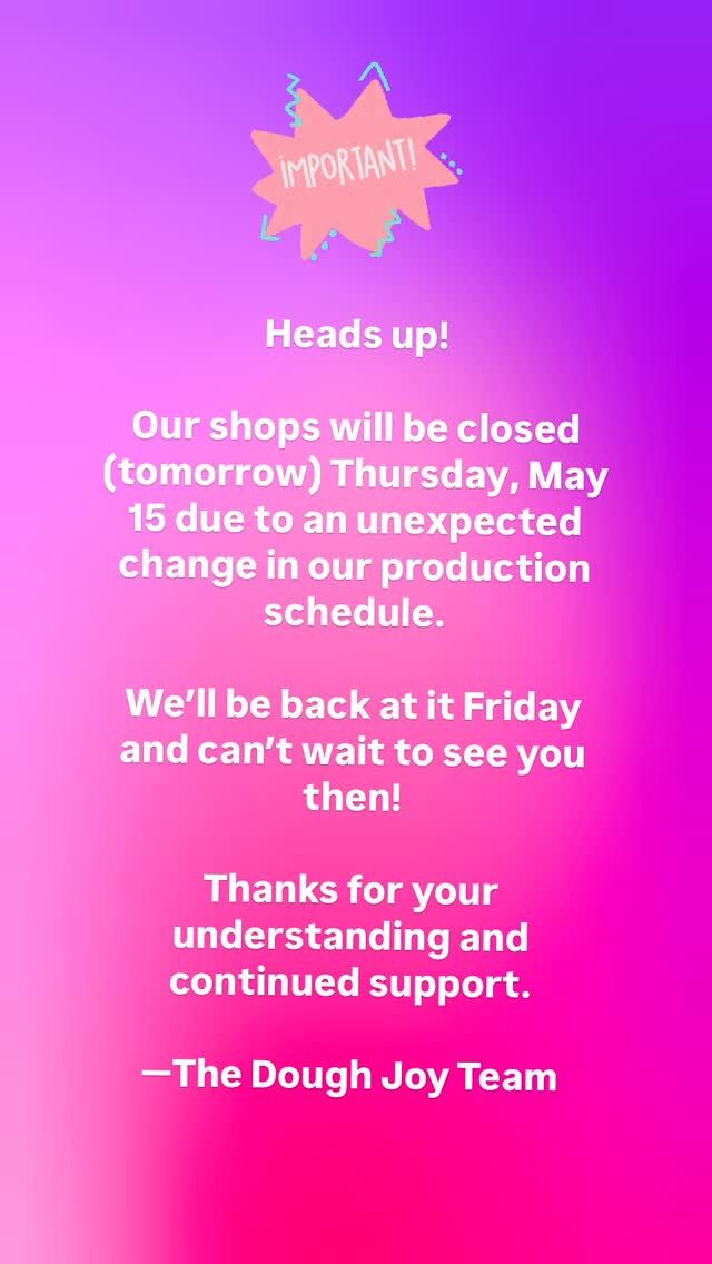 🚨URGENT!

😓 Our shops will be closed this Thursday, May 15 due to an unexpected change in our production schedule. We’ll be back at it Friday and can’t wait to see you then!

🎉 Thanks for your understanding and continued support.

❤️ The Dough Joy Team